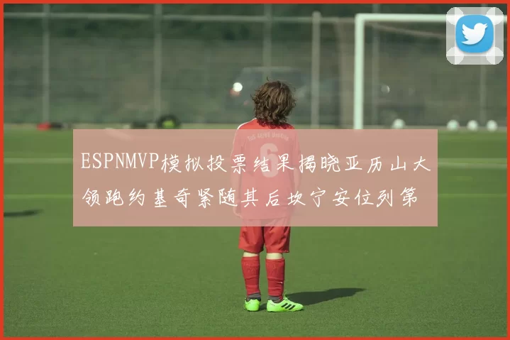 ESPNMVP模拟投票结果揭晓亚历山大领跑约基奇紧随其后坎宁安位列第三