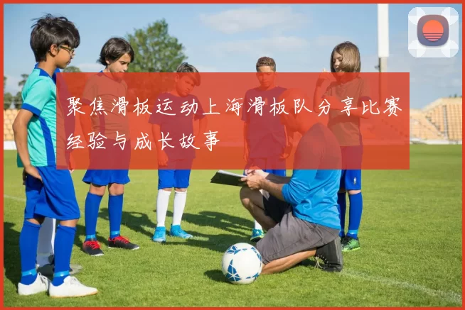 聚焦滑板运动上海滑板队分享比赛经验与成长故事