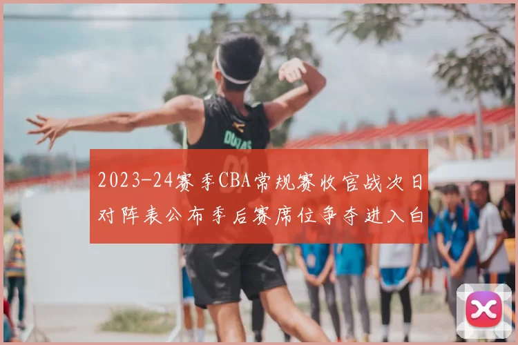 2023-24赛季CBA常规赛收官战次日对阵表公布季后赛席位争夺进入白热化