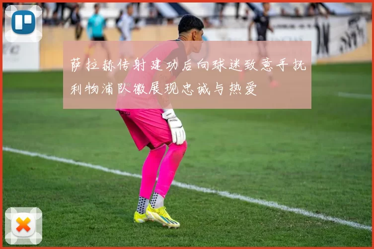 萨拉赫传射建功后向球迷致意手抚利物浦队徽展现忠诚与热爱