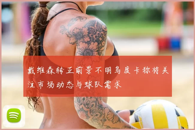 戴维森转正前景不明乌度卡称将关注市场动态与球队需求