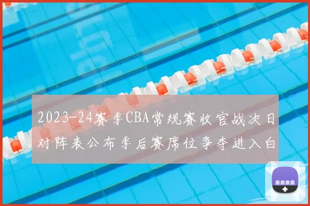 2023-24赛季CBA常规赛收官战次日对阵表公布季后赛席位争夺进入白热化