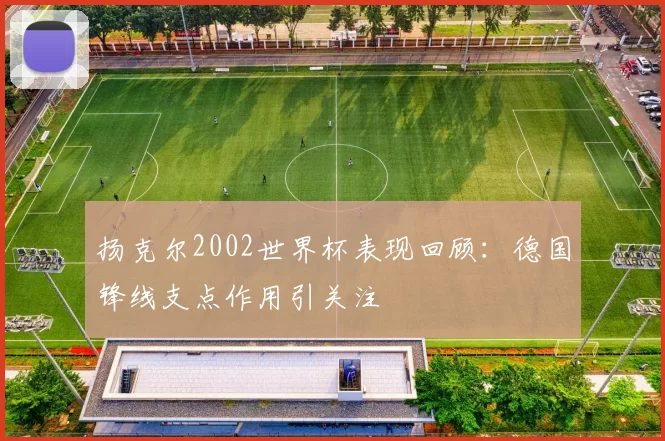 扬克尔2002世界杯表现回顾：德国锋线支点作用引关注