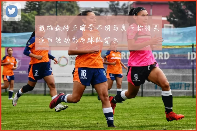 戴维森转正前景不明乌度卡称将关注市场动态与球队需求