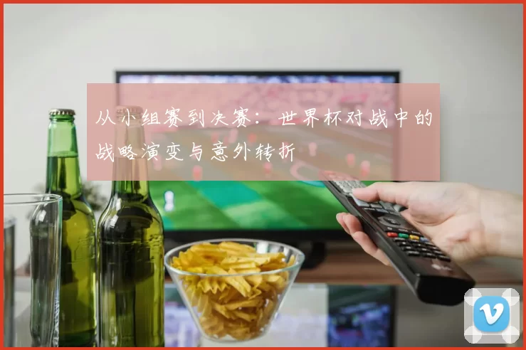 从小组赛到决赛：世界杯对战中的战略演变与意外转折