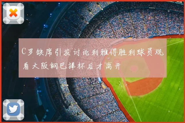 C罗缺席引发讨论利雅得胜利球员观看大阪钢巴捧杯后才离开