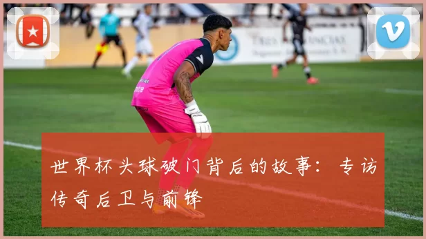 世界杯头球破门背后的故事：专访传奇后卫与前锋
