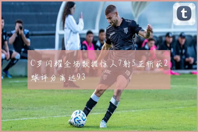 C罗闪耀全场数据惊人7射5正斩获2球评分高达93