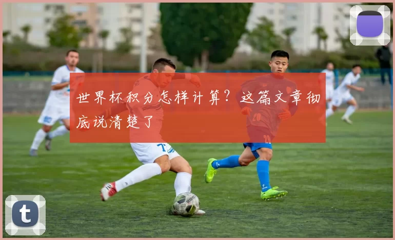 世界杯积分怎样计算？这篇文章彻底说清楚了