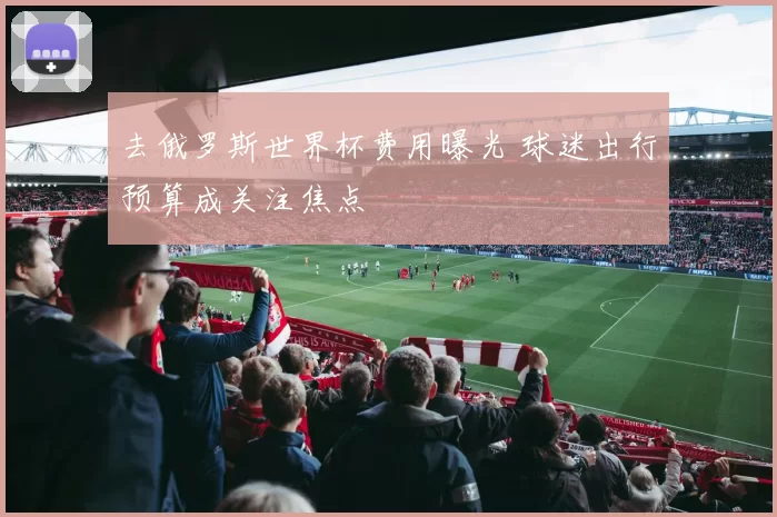 去俄罗斯世界杯费用曝光 球迷出行预算成关注焦点