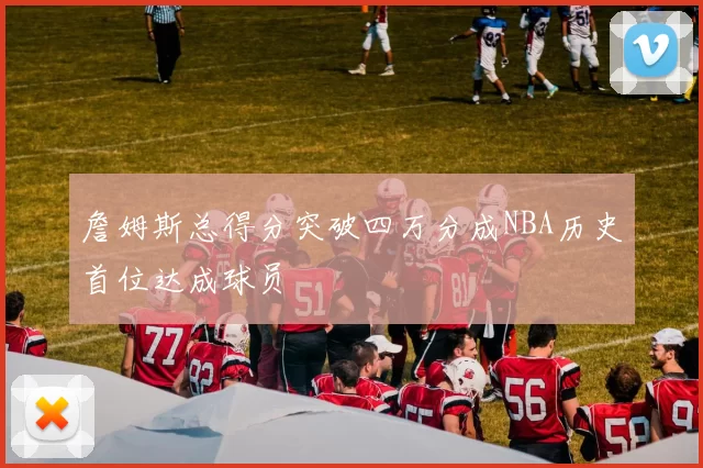 詹姆斯总得分突破四万分成NBA历史首位达成球员