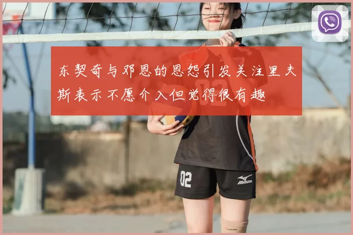 东契奇与邓恩的恩怨引发关注里夫斯表示不愿介入但觉得很有趣