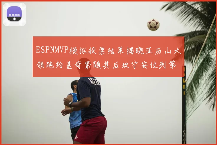 ESPNMVP模拟投票结果揭晓亚历山大领跑约基奇紧随其后坎宁安位列第三