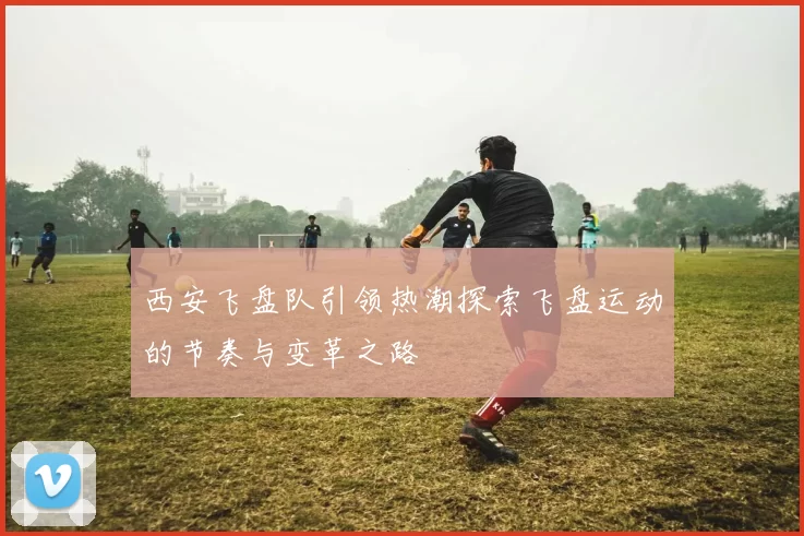 西安飞盘队引领热潮探索飞盘运动的节奏与变革之路