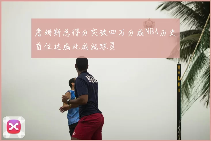 詹姆斯总得分突破四万分成NBA历史首位达成此成就球员