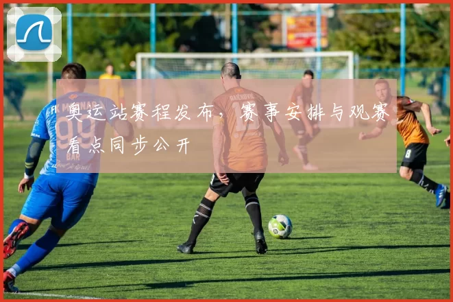 奥运站赛程发布，赛事安排与观赛看点同步公开