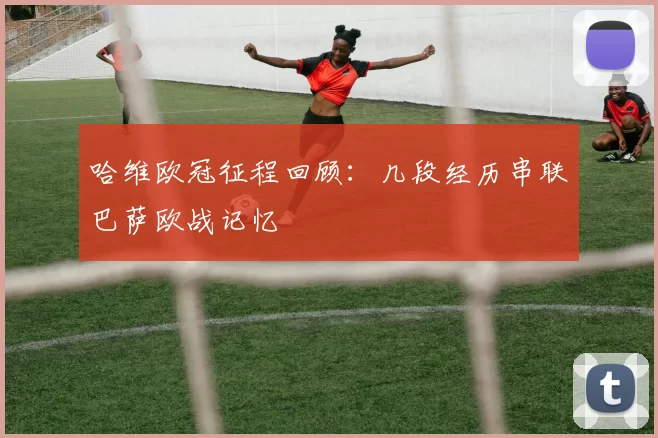 哈维欧冠征程回顾：几段经历串联巴萨欧战记忆