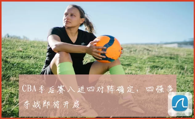 CBA季后赛八进四对阵确定,四强争夺战即将开启
