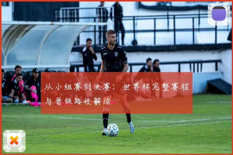 从小组赛到决赛：世界杯完整赛程与晋级路径解读
