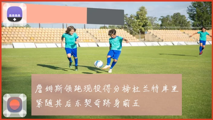 詹姆斯领跑现役得分榜杜兰特库里紧随其后东契奇跻身前五