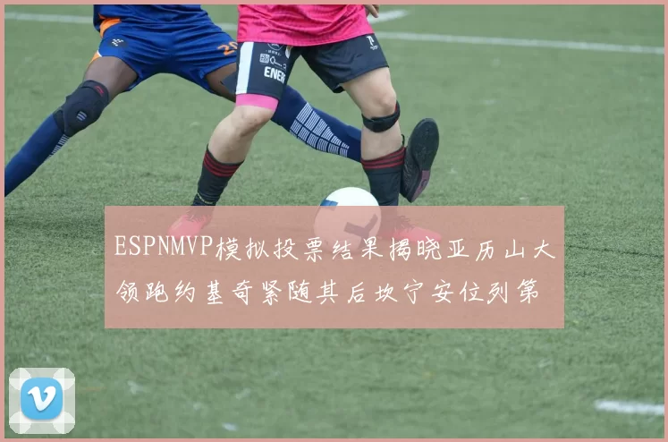ESPNMVP模拟投票结果揭晓亚历山大领跑约基奇紧随其后坎宁安位列第三
