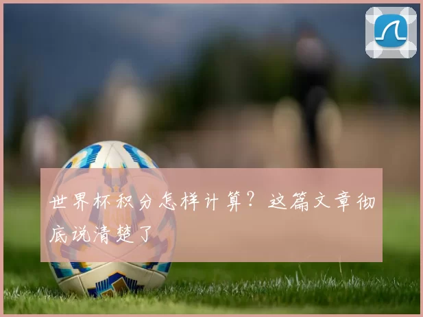 世界杯积分怎样计算？这篇文章彻底说清楚了