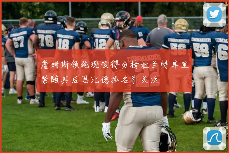 詹姆斯领跑现役得分榜杜兰特库里紧随其后恩比德排名引关注
