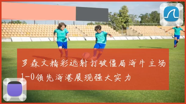 罗森文精彩远射打破僵局海牛主场1-0领先海港展现强大实力