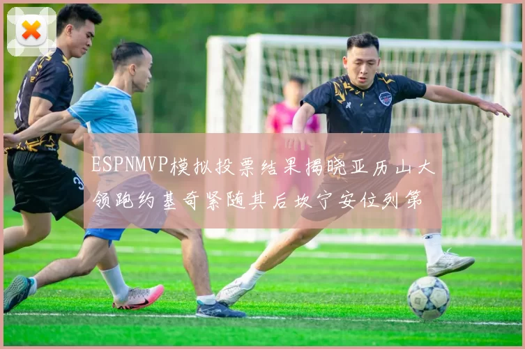 ESPNMVP模拟投票结果揭晓亚历山大领跑约基奇紧随其后坎宁安位列第三