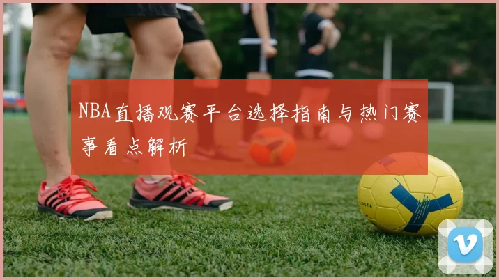 NBA直播观赛平台选择指南与热门赛事看点解析