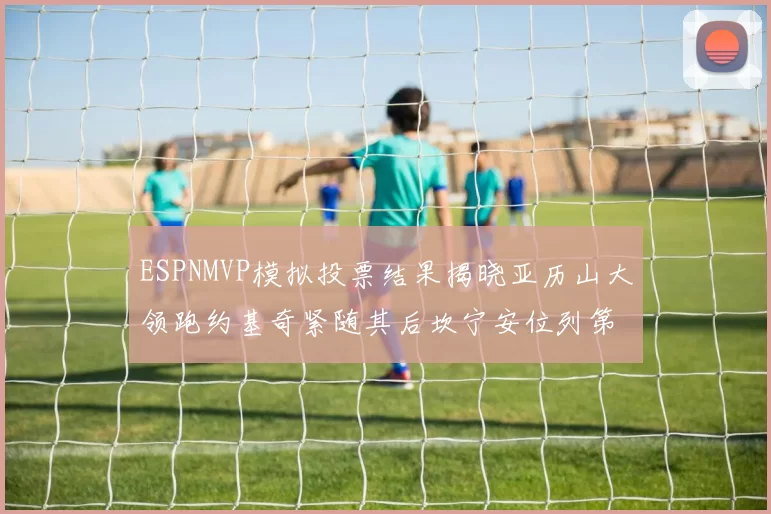 ESPNMVP模拟投票结果揭晓亚历山大领跑约基奇紧随其后坎宁安位列第三