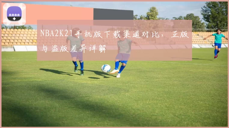 NBA2K21手机版下载渠道对比，正版与盗版差异详解