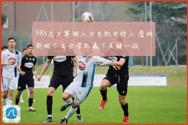 NBA总决赛湖人力克凯尔特人 詹姆斯砍下高分带队赢下关键一战