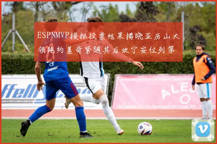 ESPNMVP模拟投票结果揭晓亚历山大领跑约基奇紧随其后坎宁安位列第三