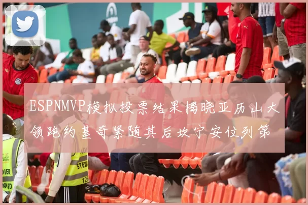 ESPNMVP模拟投票结果揭晓亚历山大领跑约基奇紧随其后坎宁安位列第三