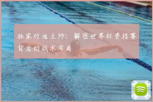 独家对话主帅：解密世界杯资格赛背后的战术布局