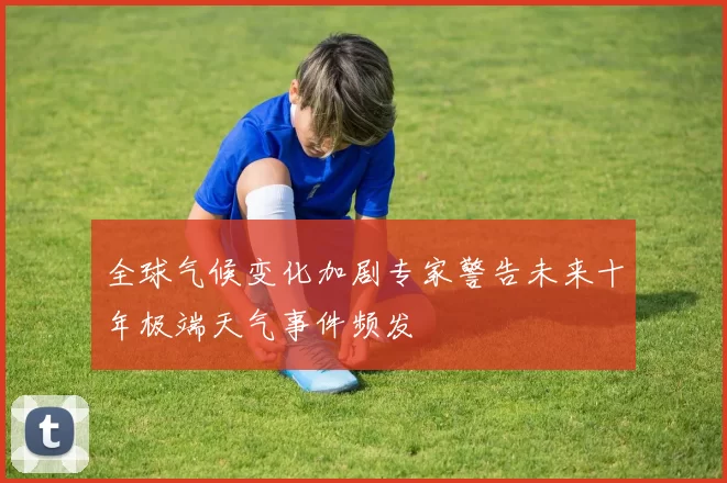 全球气候变化加剧专家警告未来十年极端天气事件频发