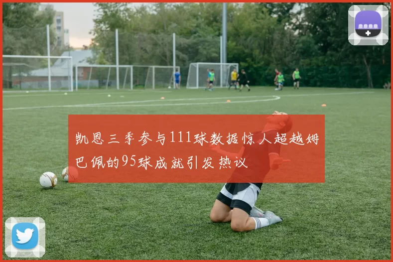 凯恩三季参与111球数据惊人超越姆巴佩的95球成就引发热议