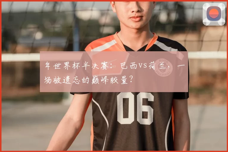年世界杯半决赛：巴西vs荷兰，一场被遗忘的巅峰较量？