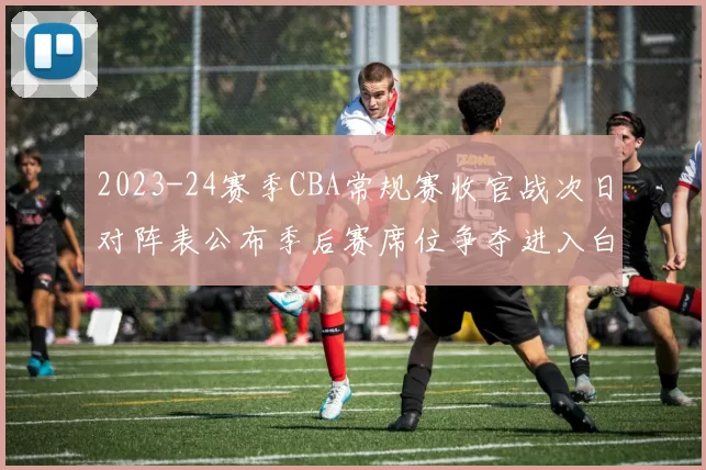 2023-24赛季CBA常规赛收官战次日对阵表公布季后赛席位争夺进入白热化