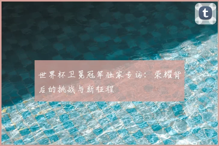 世界杯卫冕冠军独家专访：荣耀背后的挑战与新征程