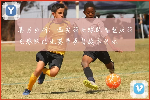 赛后分析：西安羽毛球队与重庆羽毛球队的比赛节奏与战术对比
