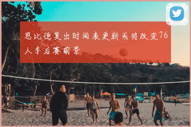 恩比德复出时间表更新或将改变76人季后赛前景