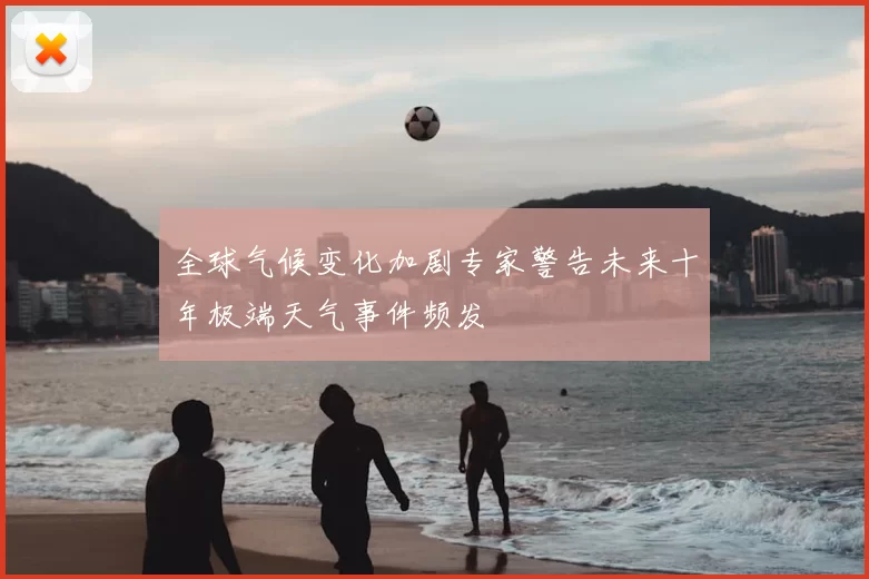 全球气候变化加剧专家警告未来十年极端天气事件频发