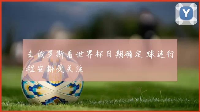 去俄罗斯看世界杯日期确定 球迷行程安排受关注