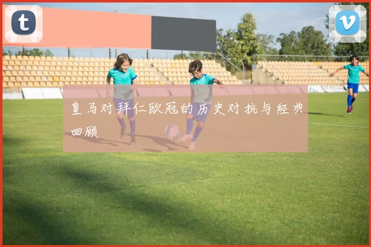 皇马对拜仁欧冠的历史对抗与经典回顾
