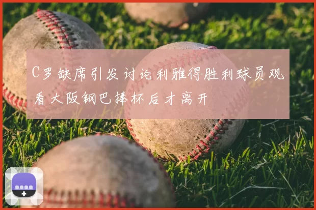 C罗缺席引发讨论利雅得胜利球员观看大阪钢巴捧杯后才离开