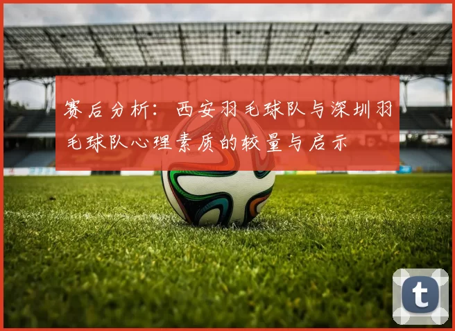 赛后分析：西安羽毛球队与深圳羽毛球队心理素质的较量与启示