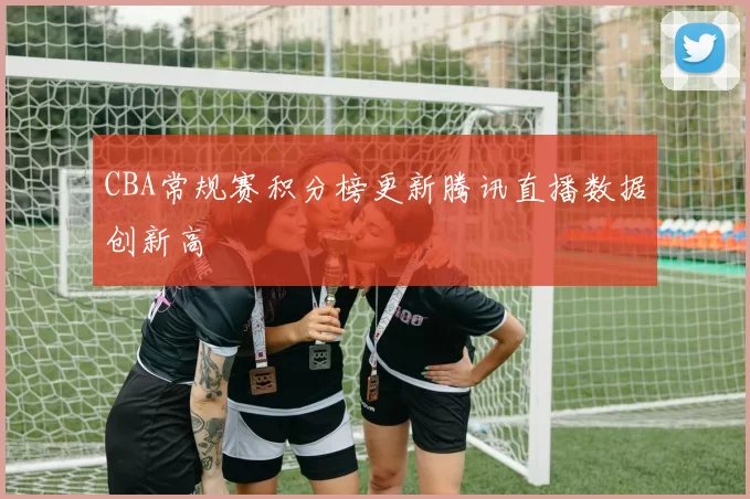 CBA常规赛积分榜更新腾讯直播数据创新高