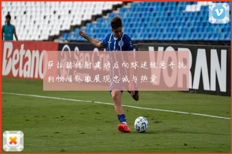 萨拉赫传射建功后向球迷致意手抚利物浦队徽展现忠诚与热爱